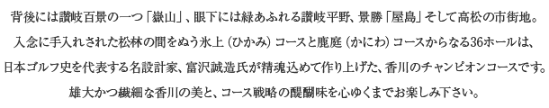 背後には讃岐百景の一つ「嶽山」、眼下には緑あふれる讃岐平野、景勝「屋島」そして高松の市街地。入念に手入れされた松林の間をぬう氷上（ひかみ）コースと鹿庭（かにわ）コースからなる36ホールは、日本ゴルフ史を代表する名設計家、富沢誠造氏が精魂込めて作り上げた、香川のチャンピオンコースです。雄大かつ繊細な香川の美と、コース戦略の醍醐味を心ゆくまでお楽しみ下さい。